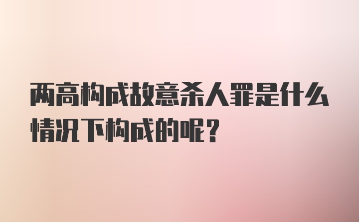 两高构成故意杀人罪是什么情况下构成的呢？