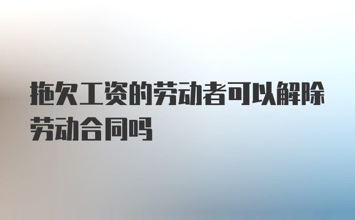 拖欠工资的劳动者可以解除劳动合同吗