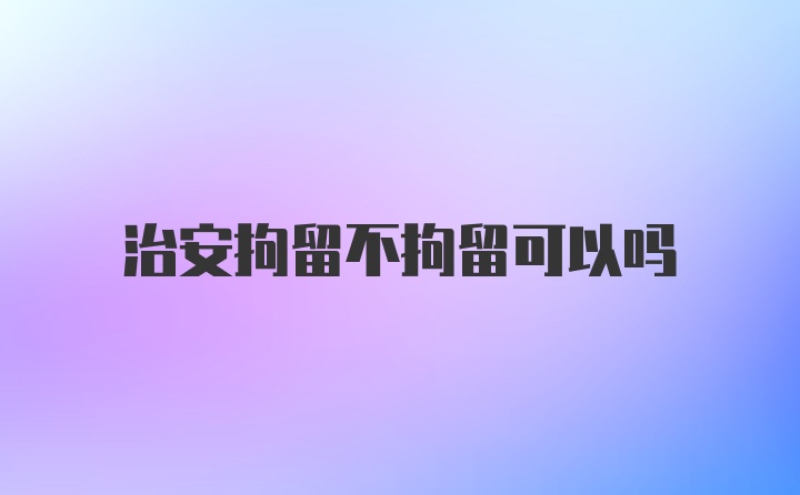 治安拘留不拘留可以吗