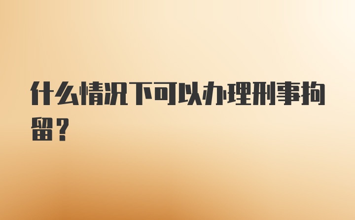 什么情况下可以办理刑事拘留？