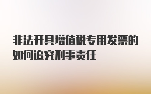 非法开具增值税专用发票的如何追究刑事责任