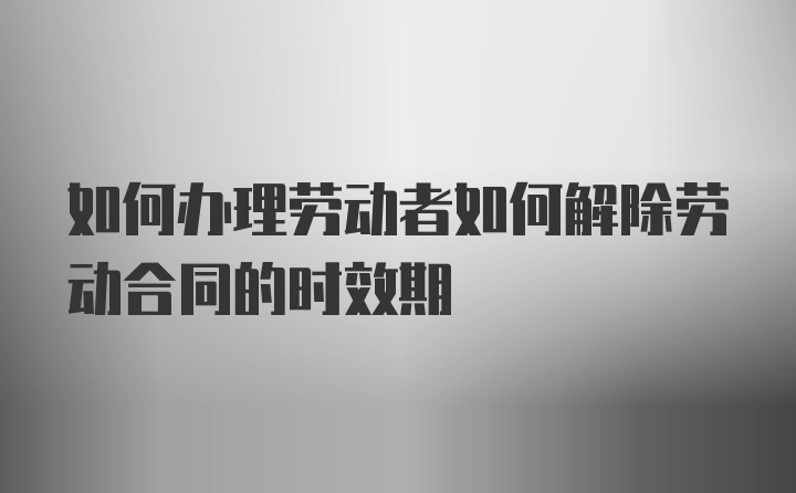 如何办理劳动者如何解除劳动合同的时效期