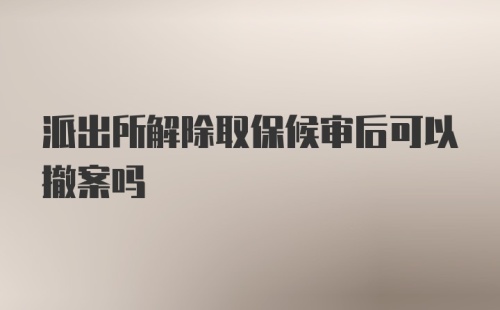 派出所解除取保候审后可以撤案吗