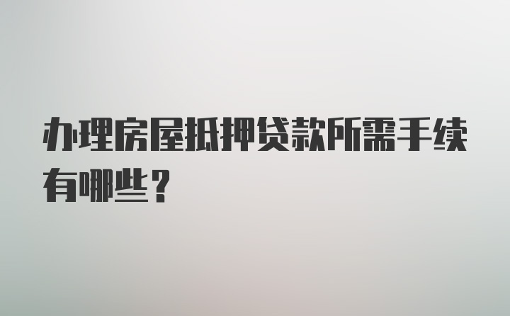 办理房屋抵押贷款所需手续有哪些？