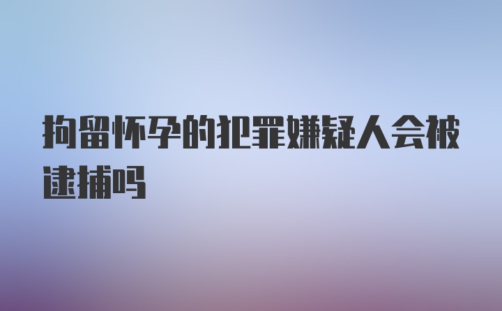 拘留怀孕的犯罪嫌疑人会被逮捕吗