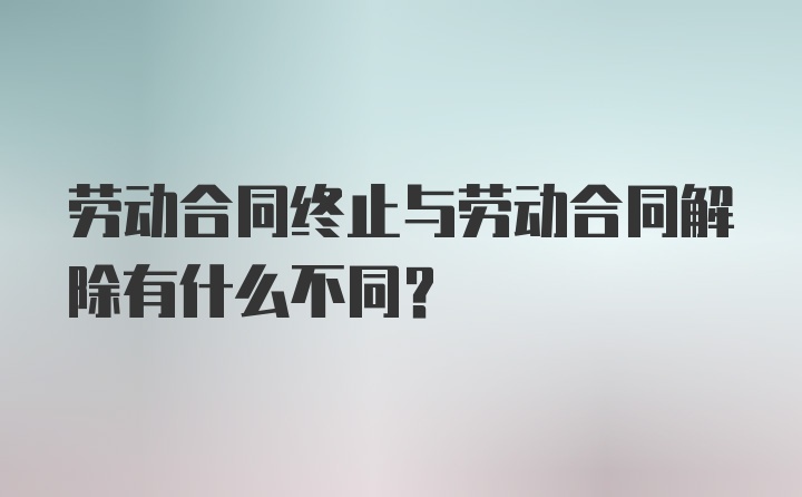 劳动合同终止与劳动合同解除有什么不同？