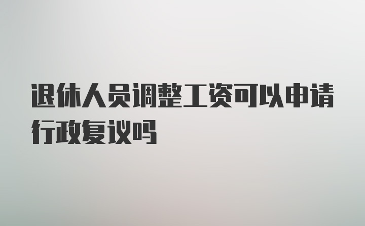 退休人员调整工资可以申请行政复议吗