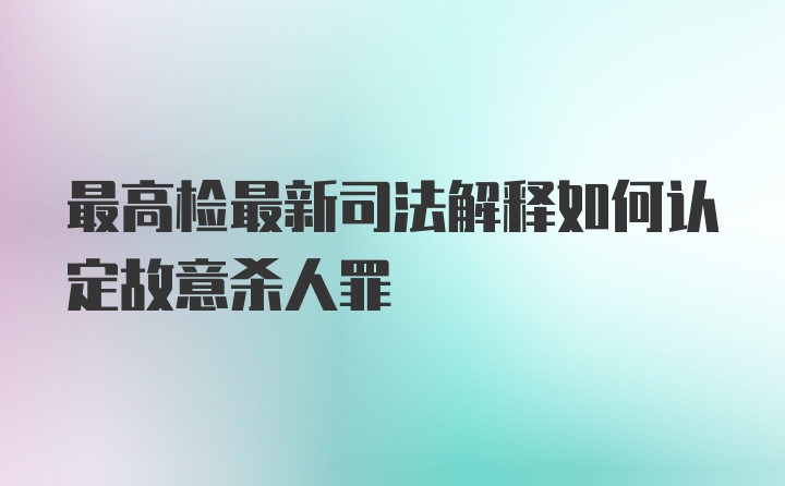 最高检最新司法解释如何认定故意杀人罪