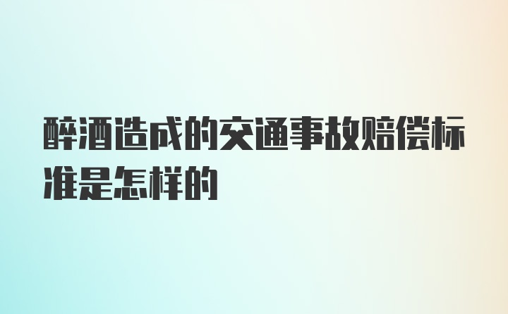 醉酒造成的交通事故赔偿标准是怎样的