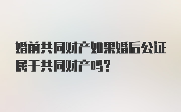 婚前共同财产如果婚后公证属于共同财产吗?