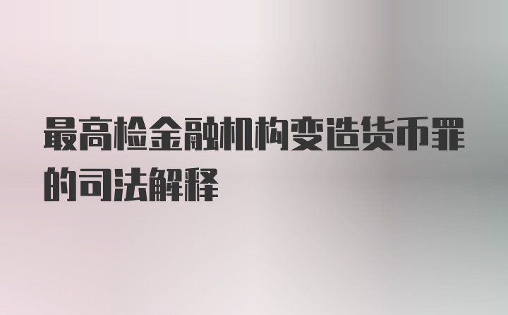 最高检金融机构变造货币罪的司法解释