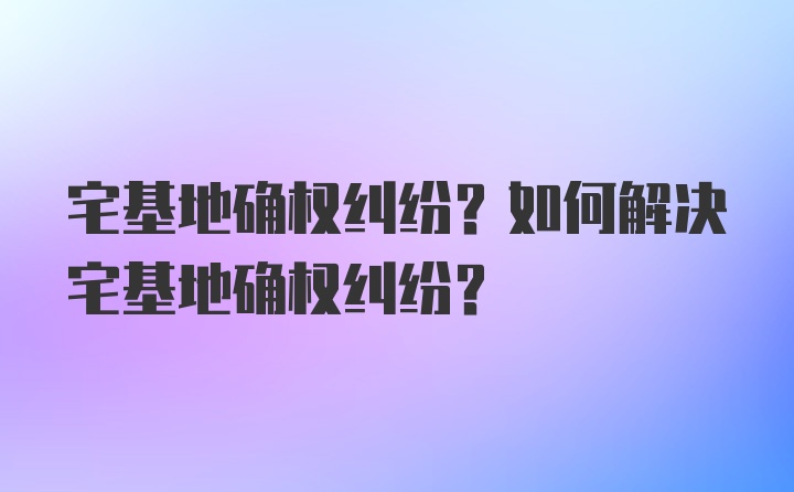 宅基地确权纠纷？如何解决宅基地确权纠纷？