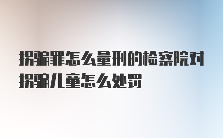 拐骗罪怎么量刑的检察院对拐骗儿童怎么处罚