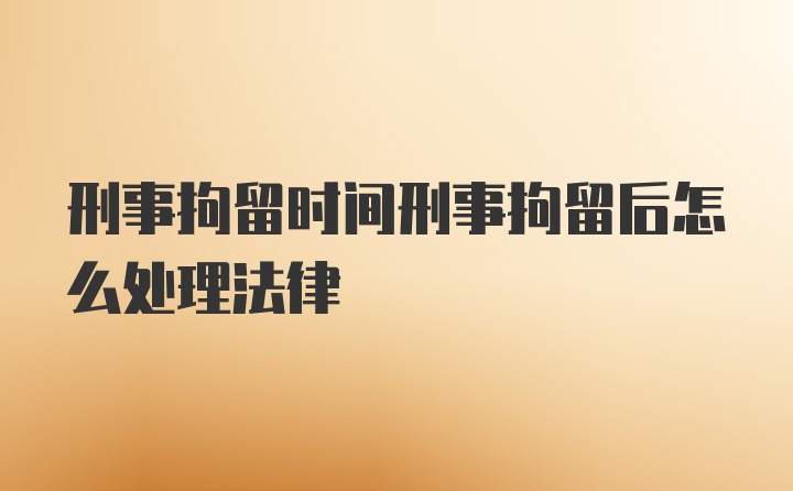 刑事拘留时间刑事拘留后怎么处理法律