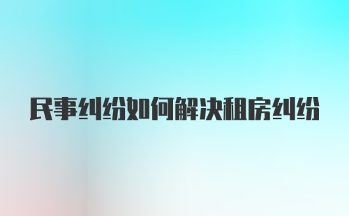 民事纠纷如何解决租房纠纷