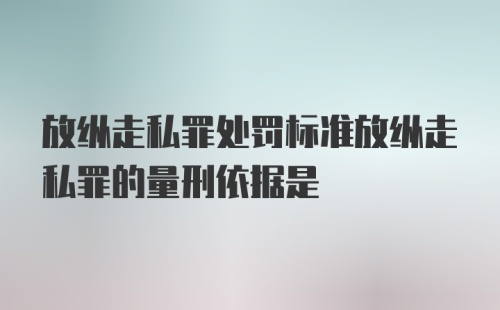 放纵走私罪处罚标准放纵走私罪的量刑依据是