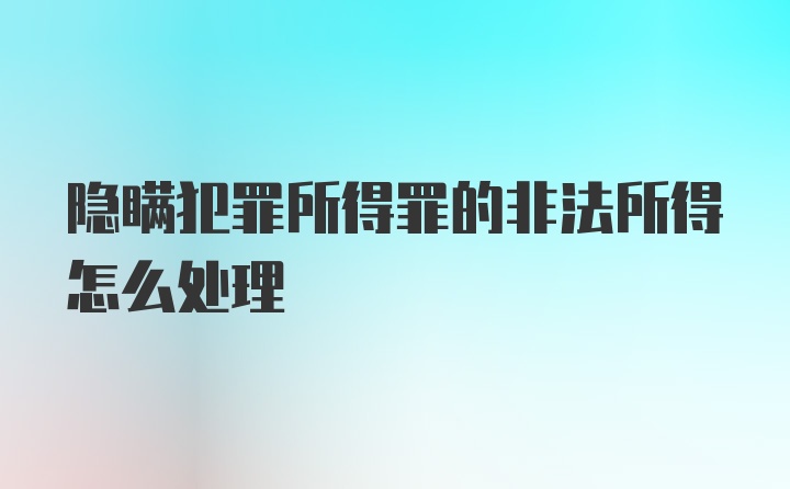 隐瞒犯罪所得罪的非法所得怎么处理