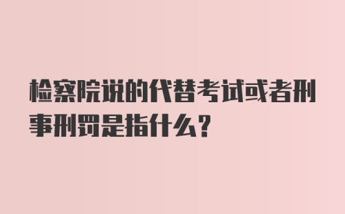 检察院说的代替考试或者刑事刑罚是指什么？