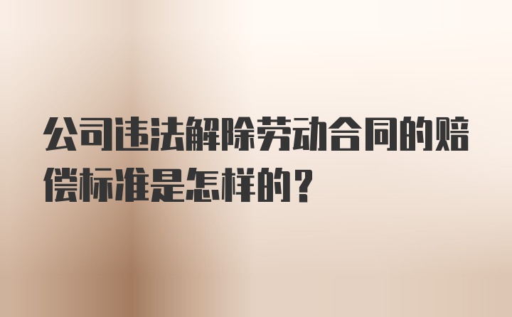 公司违法解除劳动合同的赔偿标准是怎样的？