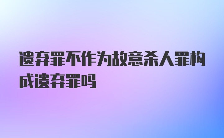 遗弃罪不作为故意杀人罪构成遗弃罪吗