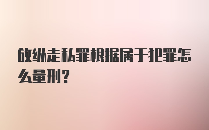 放纵走私罪根据属于犯罪怎么量刑？