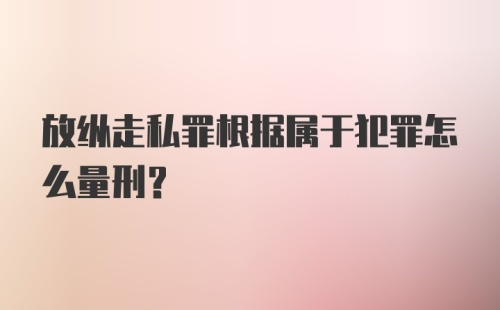 放纵走私罪根据属于犯罪怎么量刑？