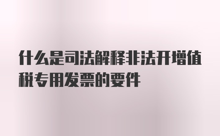 什么是司法解释非法开增值税专用发票的要件