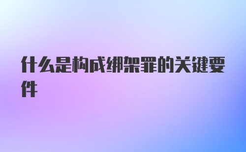 什么是构成绑架罪的关键要件