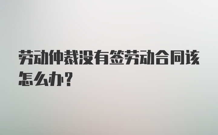 劳动仲裁没有签劳动合同该怎么办？