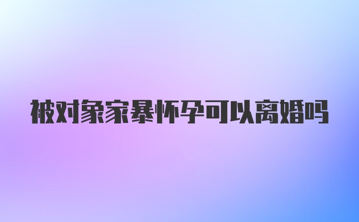 被对象家暴怀孕可以离婚吗