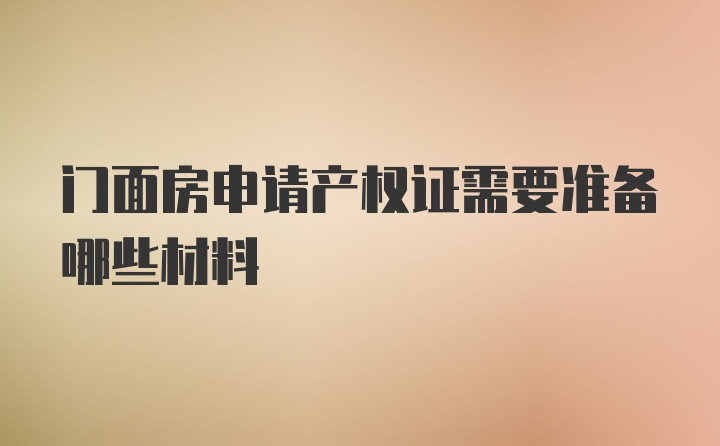 门面房申请产权证需要准备哪些材料