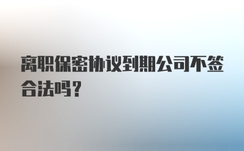 离职保密协议到期公司不签合法吗？