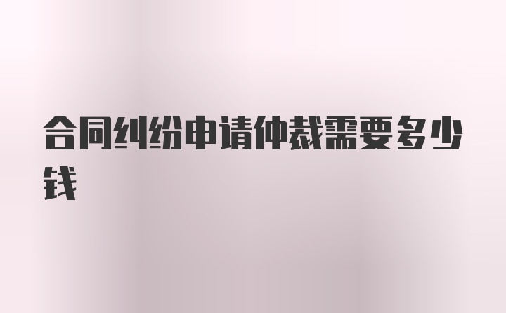 合同纠纷申请仲裁需要多少钱