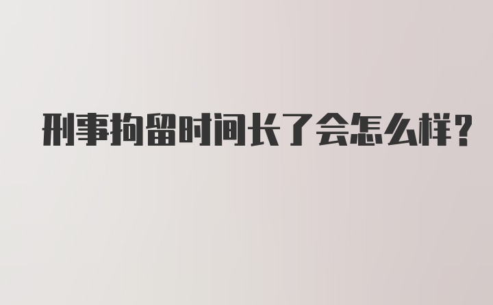 刑事拘留时间长了会怎么样？