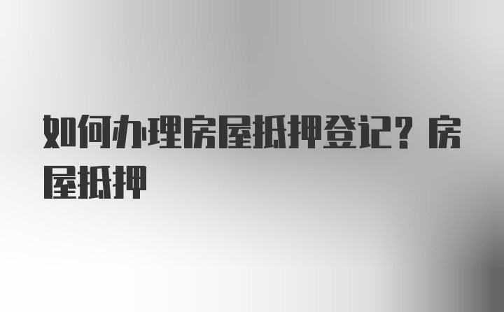 如何办理房屋抵押登记?房屋抵押