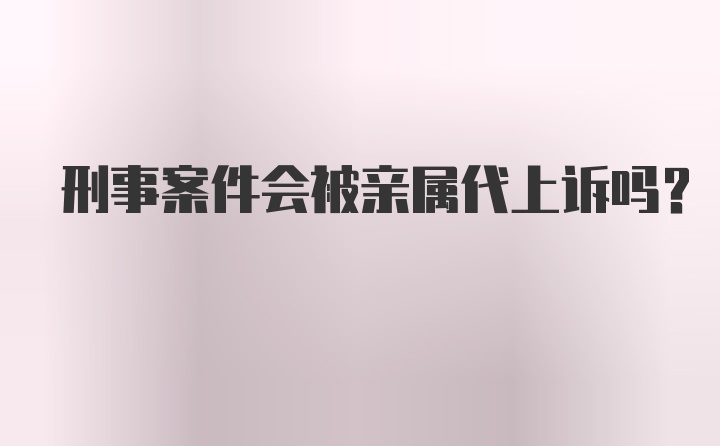 刑事案件会被亲属代上诉吗？