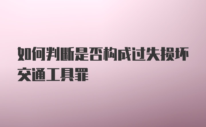 如何判断是否构成过失损坏交通工具罪