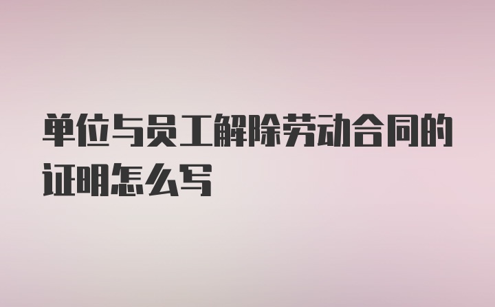 单位与员工解除劳动合同的证明怎么写