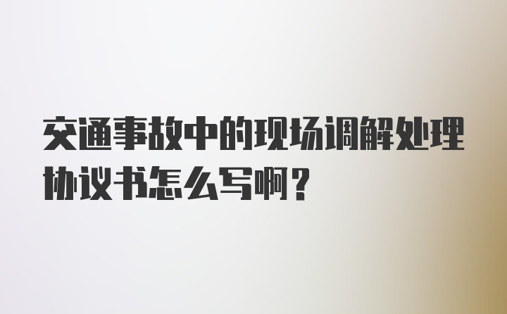 交通事故中的现场调解处理协议书怎么写啊?