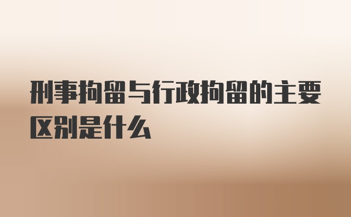 刑事拘留与行政拘留的主要区别是什么