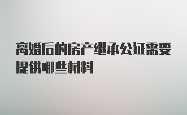 离婚后的房产继承公证需要提供哪些材料