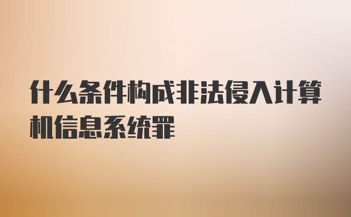 什么条件构成非法侵入计算机信息系统罪