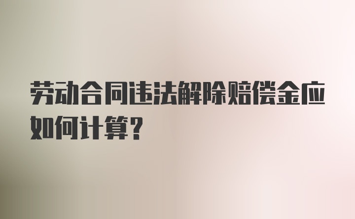 劳动合同违法解除赔偿金应如何计算？