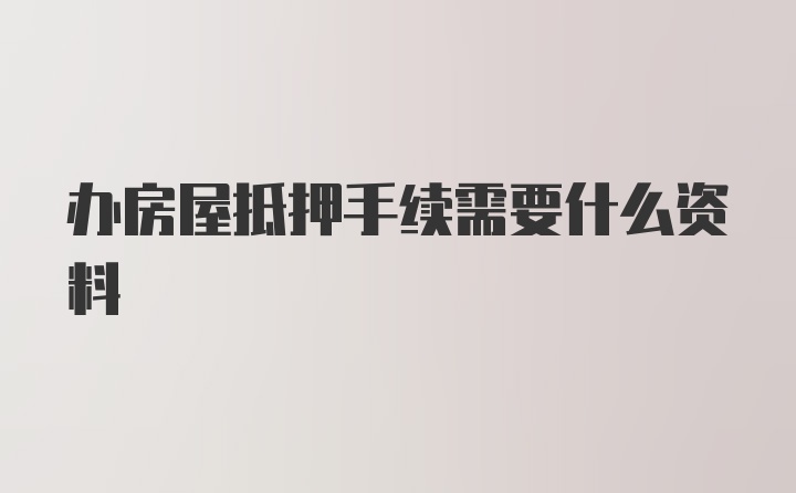 办房屋抵押手续需要什么资料