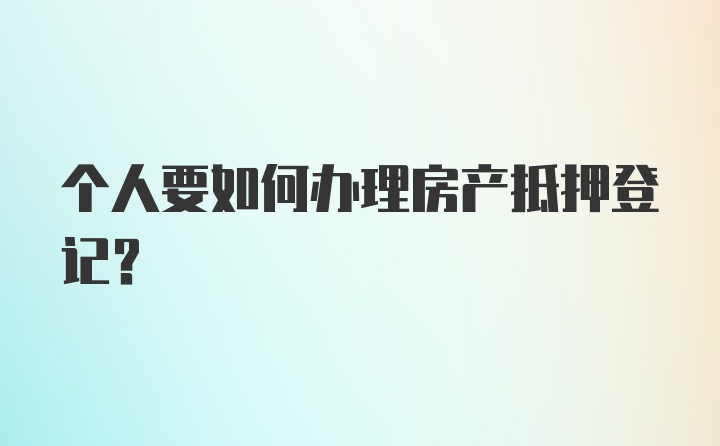 个人要如何办理房产抵押登记？