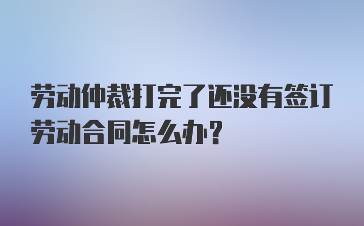 劳动仲裁打完了还没有签订劳动合同怎么办？