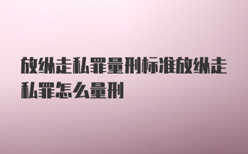 放纵走私罪量刑标准放纵走私罪怎么量刑