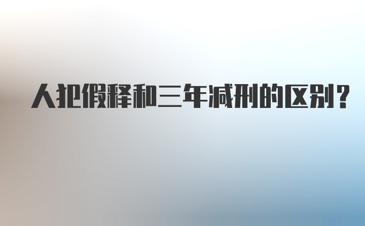 人犯假释和三年减刑的区别？