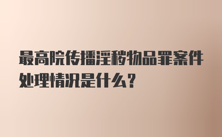 最高院传播淫秽物品罪案件处理情况是什么？