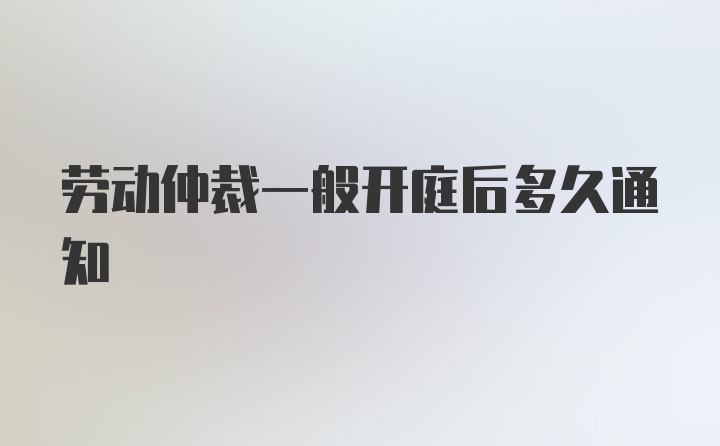 劳动仲裁一般开庭后多久通知